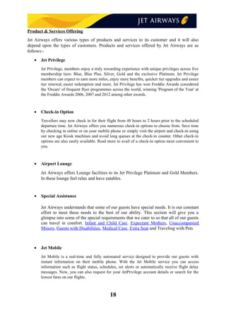 Product & Services Offering
Jet Airways offers various types of products and services to its customer and it will also
depend upon the types of customers. Products and services offered by Jet Airways are as
follows:-
• Jet Privilege
Jet Privilege, members enjoy a truly rewarding experience with unique privileges across five
membership tiers: Blue, Blue Plus, Silver, Gold and the exclusive Platinum. Jet Privilege
members can expect to earn more miles, enjoy more benefits, quicker tier upgrades and easier
tier renewal, easier redemption and more. Jet Privilege has won Freddie Awards considered
the 'Oscars' of frequent flyer programmes across the world, winning 'Program of the Year' at
the Freddie Awards 2006, 2007 and 2012 among other awards.
• Check-in Option
Travellers may now check in for their flight from 48 hours to 2 hours prior to the scheduled
departure time. Jet Airways offers you numerous check-in options to choose from. Save time
by checking in online or on your mobile phone or simply visit the airport and check-in using
our new age Kiosk machines and avoid long queues at the check-in counter. Other check-in
options are also easily available. Read more to avail of a check-in option most convenient to
you.
• Airport Lounge
Jet Airways offers Lounge facilities to its Jet Privilege Platinum and Gold Members.
In these lounge feel relax and have eatables.
• Special Assistance
Jet Airways understands that some of our guests have special needs. It is our constant
effort to meet these needs to the best of our ability. This section will give you a
glimpse into some of the special requirements that we cater to so that all of our guests
can travel in comfort. Infant and Child Care. Expectant Mothers, Unaccompanied
Minors, Guests with Disabilities, Medical Case, Extra Seat and Traveling with Pets
• Jet Mobile
Jet Mobile is a real-time and fully automated service designed to provide our guests with
instant information on their mobile phone. With the Jet Mobile service you can access
information such as flight status, schedules, set alerts or automatically receive flight delay
messages. Now, you can also request for your JetPrivilege account details or search for the
lowest fares on our flights.
18
 