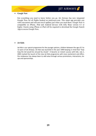 • Google Now
Get everything you need to know before you go. Jet Airways has now integrated
Google Now for all flights booked on jetairways.com. This smart app provides you
with convenient and relevant travel updates just when you need them. Google Now is
compatible on iPhone, iPad and Android devices with Jelly Bean version 4.1 or
higher. Guests using iPhone or iPad will be required to download the Google Search
App to access Google Now.
• Jet Kids
Jet Kids is our special programme for the younger patrons, children between the age of 2 to
12 years of Jet Airways. Jet Kids was launched in the year 1999 keeping in mind that "how
long the kid would be amused by clouds". It became an instant success with kids. July 1,
2003 marked the launch of the new Jet Kids programme with more excitement and offers.
Our endeavour has always been to add value through various promotions, interactions, tie-
ups and sponsorships.
19
 