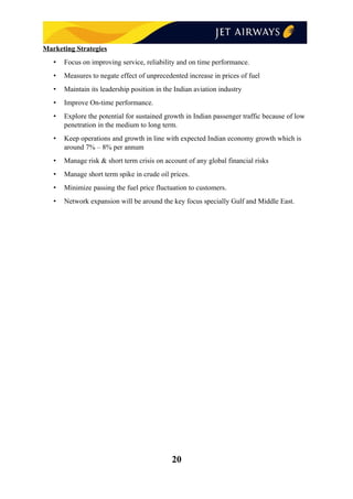 Marketing Strategies
• Focus on improving service, reliability and on time performance.
• Measures to negate effect of unprecedented increase in prices of fuel
• Maintain its leadership position in the Indian aviation industry
• Improve On-time performance.
• Explore the potential for sustained growth in Indian passenger traffic because of low
penetration in the medium to long term.
• Keep operations and growth in line with expected Indian economy growth which is
around 7% – 8% per annum
• Manage risk & short term crisis on account of any global financial risks
• Manage short term spike in crude oil prices.
• Minimize passing the fuel price fluctuation to customers.
• Network expansion will be around the key focus specially Gulf and Middle East.
20
 