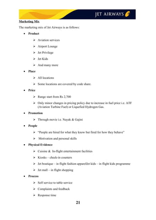 Marketing Mix
The marketing mix of Jet Airways is as follows:
• Product
 Aviation services
 Airport Lounge
 Jet Privilege
 Jet Kids
 And many more
• Place
 All locations
 Some locations are covered by code share.
• Price
 Range start from Rs 2,700
 Only minor changes in pricing policy due to increase in fuel price i.e. ATF
(Aviation Turbine Fuel) or Liquefied Hydrogen Gas.
• Promotion
 Through movie i.e. Nayak & Gajini
• People
 “People are hired for what they know but fired for how they behave”
 Motivation and personal skills
• Physical Evidence
 Cuisine & In-flight entertainment facilities
 Kiosks – check-in counters
 Jet boutique – in flight fashion apparelJet kids – in flight kids programme
 Jet mall – in flight shopping
• Process
 Self service to table service
 Complaints and feedback
 Response time
21
 