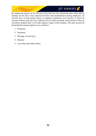By making the project on Jet Airways I have find out very interesting point which help in
meeting out the day to day expenses but there some dissatisfaction among employees. Jet
Airways have to keep proper check on employee satisfaction level because in Travel &
Tourism industry each and every employee have to behave properly with customer if they do
not behave properly then it will make negative image of that company. The main reasons for
dissatisfaction among employees are as follows:-
1. Promotion
2. Increment
3. Shortage of work force
4. Biasness
5. Less salary then other airlines
31
 