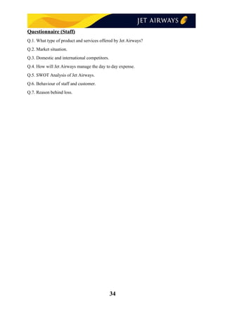 Questionnaire (Staff)
Q.1. What type of product and services offered by Jet Airways?
Q.2. Market situation.
Q.3. Domestic and international competitors.
Q.4. How will Jet Airways manage the day to day expense.
Q.5. SWOT Analysis of Jet Airways.
Q.6. Behaviour of staff and customer.
Q.7. Reason behind loss.
34
 