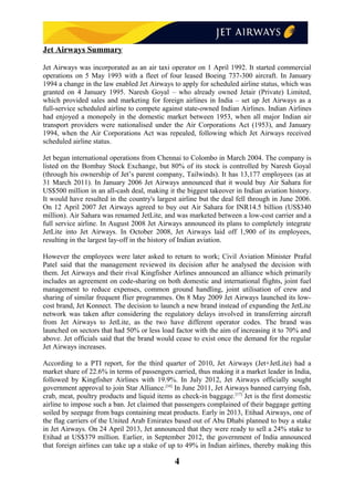 Jet Airways Summary
Jet Airways was incorporated as an air taxi operator on 1 April 1992. It started commercial
operations on 5 May 1993 with a fleet of four leased Boeing 737-300 aircraft. In January
1994 a change in the law enabled Jet Airways to apply for scheduled airline status, which was
granted on 4 January 1995. Naresh Goyal – who already owned Jetair (Private) Limited,
which provided sales and marketing for foreign airlines in India – set up Jet Airways as a
full-service scheduled airline to compete against state-owned Indian Airlines. Indian Airlines
had enjoyed a monopoly in the domestic market between 1953, when all major Indian air
transport providers were nationalised under the Air Corporations Act (1953), and January
1994, when the Air Corporations Act was repealed, following which Jet Airways received
scheduled airline status.
Jet began international operations from Chennai to Colombo in March 2004. The company is
listed on the Bombay Stock Exchange, but 80% of its stock is controlled by Naresh Goyal
(through his ownership of Jet’s parent company, Tailwinds). It has 13,177 employees (as at
31 March 2011). In January 2006 Jet Airways announced that it would buy Air Sahara for
US$500 million in an all-cash deal, making it the biggest takeover in Indian aviation history.
It would have resulted in the country's largest airline but the deal fell through in June 2006.
On 12 April 2007 Jet Airways agreed to buy out Air Sahara for INR14.5 billion (US$340
million). Air Sahara was renamed JetLite, and was marketed between a low-cost carrier and a
full service airline. In August 2008 Jet Airways announced its plans to completely integrate
JetLite into Jet Airways. In October 2008, Jet Airways laid off 1,900 of its employees,
resulting in the largest lay-off in the history of Indian aviation.
However the employees were later asked to return to work; Civil Aviation Minister Praful
Patel said that the management reviewed its decision after he analysed the decision with
them. Jet Airways and their rival Kingfisher Airlines announced an alliance which primarily
includes an agreement on code-sharing on both domestic and international flights, joint fuel
management to reduce expenses, common ground handling, joint utilisation of crew and
sharing of similar frequent flier programmes. On 8 May 2009 Jet Airways launched its low-
cost brand, Jet Konnect. The decision to launch a new brand instead of expanding the JetLite
network was taken after considering the regulatory delays involved in transferring aircraft
from Jet Airways to JetLite, as the two have different operator codes. The brand was
launched on sectors that had 50% or less load factor with the aim of increasing it to 70% and
above. Jet officials said that the brand would cease to exist once the demand for the regular
Jet Airways increases.
According to a PTI report, for the third quarter of 2010, Jet Airways (Jet+JetLite) had a
market share of 22.6% in terms of passengers carried, thus making it a market leader in India,
followed by Kingfisher Airlines with 19.9%. In July 2012, Jet Airways officially sought
government approval to join Star Alliance.[16]
In June 2011, Jet Airways banned carrying fish,
crab, meat, poultry products and liquid items as check-in baggage.[17]
Jet is the first domestic
airline to impose such a ban. Jet claimed that passengers complained of their baggage getting
soiled by seepage from bags containing meat products. Early in 2013, Etihad Airways, one of
the flag carriers of the United Arab Emirates based out of Abu Dhabi planned to buy a stake
in Jet Airways. On 24 April 2013, Jet announced that they were ready to sell a 24% stake to
Etihad at US$379 million. Earlier, in September 2012, the government of India announced
that foreign airlines can take up a stake of up to 49% in Indian airlines, thereby making this
4
 