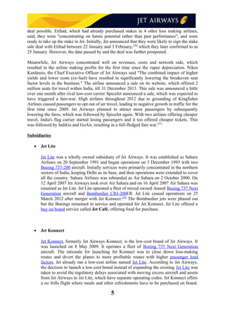 deal possible. Etihad, which had already purchased stakes in 4 other loss making airlines,
said, they were "concentrating on future potential rather than past performance", and were
ready to take up the stake in Jet. Initially, Jet announced that they were likely to sign the stake
sale deal with Etihad between 22 January and 3 February,[20]
which they later confirmed to as
25 January. However, the date passed by and the deal was further postponed.
Meanwhile, Jet Airways concentrated well on revenues, costs and network side, which
resulted in the airline making profits for the first time since the rupee depreciation. Nikos
Kardassis, the Chief Executive Officer of Jet Airways said "The combined impact of higher
yields and lower costs (ex-fuel) have resulted in significantly lowering the breakeven seat
factor levels in the business." The airline announced a sale on its website, which offered 2
million seats for travel within India, till 31 December 2013. This sale was announced a little
over one month after rival low-cost carrier SpiceJet announced a sale, which was expected to
have triggered a fare-war. High airfares throughout 2012 due to grounding of Kingfisher
Airlines caused passengers to opt out of air travel, leading to negative growth in traffic for the
first time since 2009. Jet Airways planned to attract more passengers by subsequently
lowering the fares, which was followed by SpiceJet again. With two airlines offering cheaper
travel, India's flag carrier started losing passengers and it too offered cheaper tickets. This
was followed by IndiGo and GoAir, resulting in a full-fledged fare war.[25]
Subsidiaries
• Jet Lite
Jet Lite was a wholly owned subsidiary of Jet Airways. It was established as Sahara
Airlines on 20 September 1991 and began operations on 3 December 1993 with two
Boeing 737-200 aircraft. Initially services were primarily concentrated in the northern
sectors of India, keeping Delhi as its base, and then operations were extended to cover
all the country. Sahara Airlines was rebranded as Air Sahara on 2 October 2000. On
12 April 2007 Jet Airways took over Air Sahara and on 16 April 2007 Air Sahara was
renamed as Jet Lite. Jet Lite operated a fleet of mixed owned–leased Boeing 737 Next
Generation aircraft and Bombardier CRJ-200ER. Jet Lite ceased operations on 25
March 2012 after merger with Jet Konnect.[34]
The Bombardier jets were phased out
but the Boeings remained in service and operated for Jet Konnect. Jet Lite offered a
buy on board service called Jet Café, offering food for purchase.
• Jet Konnect
Jet Konnect, formerly Jet Airways Konnect, is the low-cost brand of Jet Airways. It
was launched on 8 May 2009. It operates a fleet of Boeing 737 Next Generation
aircraft. The rationale for launching Jet Konnect was to close down loss-making
routes and divert the planes to more profitable routes with higher passenger load
factors. Jet already ran a low-cost airline named Jet Lite. According to Jet Airways,
the decision to launch a low-cost brand instead of expanding the existing Jet Lite was
taken to avoid the regulatory delays associated with moving excess aircraft and assets
from Jet Airways to Jet Lite, which have separate operating codes. Jet Konnect offers
a no frills flight where meals and other refreshments have to be purchased on board.
5
 