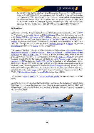 To identify if the flight is a full service or Konnect the flight numbers for Konnect are
in the series 9W 2000-2999. Jet Airways merged the Jet Lite brand into Jet Konnect
on 25 March 2012. Jet Airways offers eight business class seats in Konnect to cash in
on Kingfisher Airlines' woes. In December 2012, Jet Airways placed an order for 5
ATR 72-600 aircraft to "enhance regional connectivity." The first aircraft was
delivered the same month, leased from GECAS and was operated for Jet Konnect.
Designations
Jet Airways serves 52 domestic destinations and 21 international destinations, a total of 73[40]
in 19 countries across Asia, Europe and North America. Short-haul destinations are served
using Boeing 737 Next Generation. ATR 72-500s are used only on domestic regional routes,
while long-haul routes are served using its Airbus A330-200 and Boeing 777-300ER aircraft.
London, England was the airline's first long-haul destination and was launched in 2005. Since
2007 Jet Airways has had a scissors hub at Brussels Airport in Belgium for onward
transatlantic connections to Canada and the United States.
The recession forced Jet Airways to discontinue the following routes: Ahmedabad–London,
Birmingham-Brussels Amritsar–London, Bangalore–Brussels, Mumbai–Shanghai–San
Francisco and Brussels-New York. It also had to put an indefinite delay on its expansion
plans. Jet Airways was forced to lease out seven of its ten Boeing 777-300ERs to survive the
financial crunch. Due to the recession all flights to North America were operated on an
Airbus A330-200 replacing the Boeing 777-300ERs. It also had to sell a brand-new, yet-to-
be-delivered Boeing 777-300ER in 2009 and had to defer all new aircraft deliveries by at
least two years. The airline planned to restore the Mumbai-Shanghai route by the end of 2011
but never went through with it.[42]
As the economic crisis in the euro zone countries worsened,
Jet a0lso closed the Delhi-Milan route.[43]
Jet Airways is planning to relaunch service to New
York's JFK International Airport via Abu Dhabi starting May 1, 2014.
Jet Airways Airbus A340-300 at London Heathrow Airport in 2005 with the 1993-2007
livery
Also, Jet Airways will introduce the Mumbai Paris route using the Airbus A330 aircraft from
Mid May 2014 - a mid-day departure from Mumbai to reach evening in Paris CDG and
Leaving CDG Paris in night arriving next morning in Mumbai similar to Air India's schedule
on Delhi-Paris route.
6
 