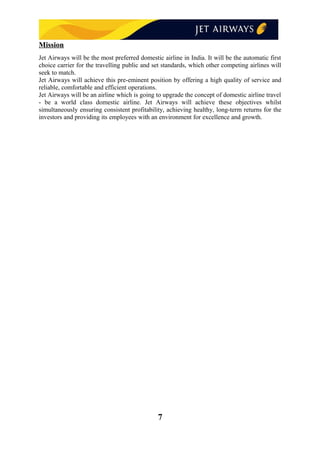 Mission
Jet Airways will be the most preferred domestic airline in India. It will be the automatic first
choice carrier for the travelling public and set standards, which other competing airlines will
seek to match.
Jet Airways will achieve this pre-eminent position by offering a high quality of service and
reliable, comfortable and efficient operations.
Jet Airways will be an airline which is going to upgrade the concept of domestic airline travel
- be a world class domestic airline. Jet Airways will achieve these objectives whilst
simultaneously ensuring consistent profitability, achieving healthy, long-term returns for the
investors and providing its employees with an environment for excellence and growth.
7
 