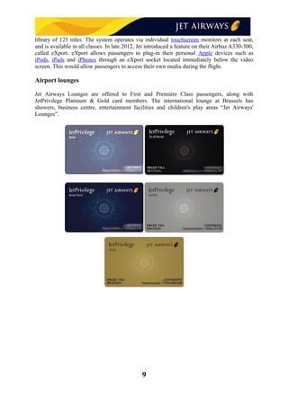 library of 125 titles. The system operates via individual touchscreen monitors at each seat,
and is available in all classes. In late 2012, Jet introduced a feature on their Airbus A330-300,
called eXport. eXport allows passengers to plug-in their personal Apple devices such as
iPods, iPads and iPhones through an eXport socket located immediately below the video
screen. This would allow passengers to access their own media during the flight.
Airport lounges
Jet Airways Lounges are offered to First and Première Class passengers, along with
JetPrivilege Platinum & Gold card members. The international lounge at Brussels has
showers, business centre, entertainment facilities and children's play areas “Jet Airways'
Lounges”.
9
 