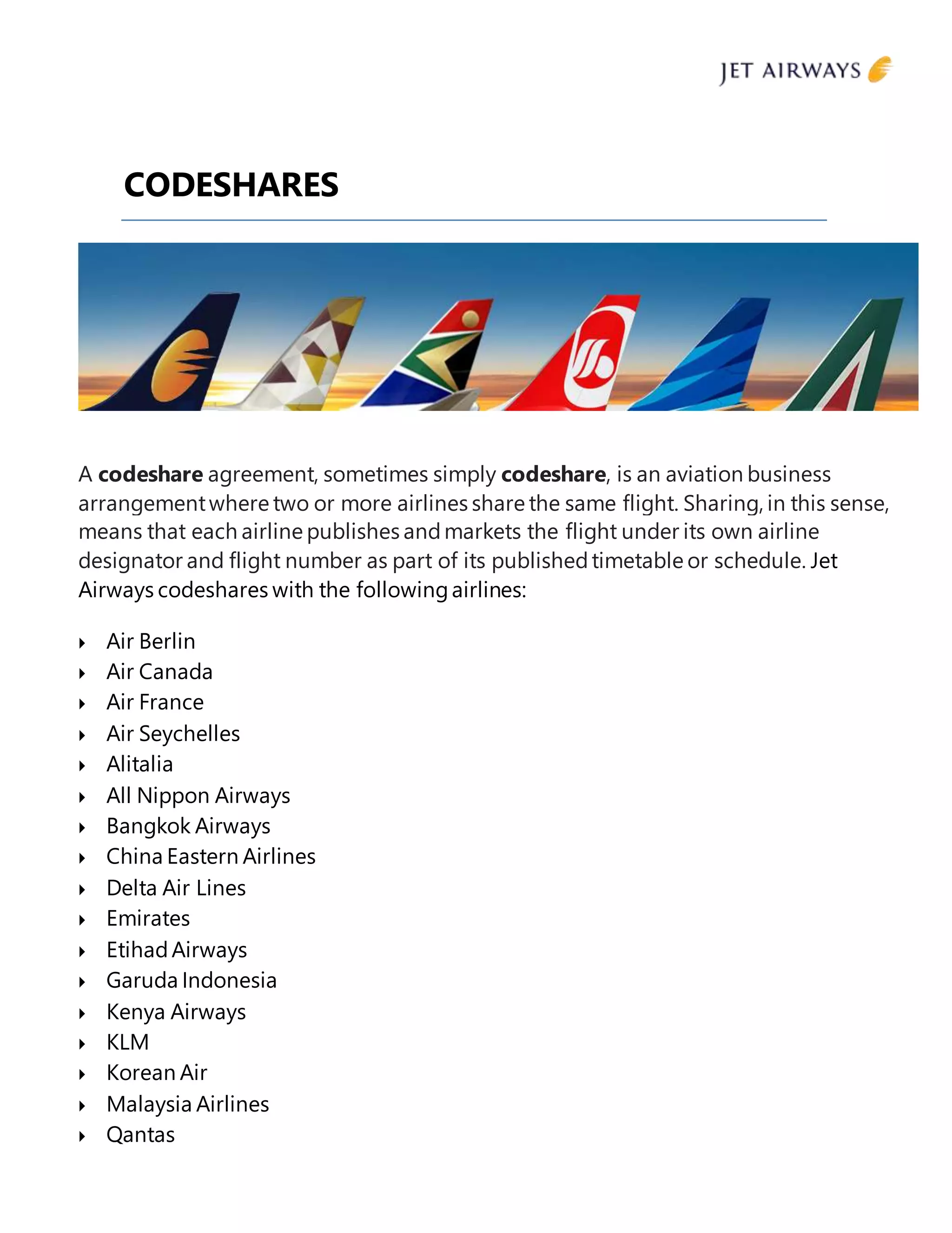 CODESHARES
A codeshare agreement, sometimes simply codeshare, is an aviation business
arrangementwhere two or more airlines share the same flight. Sharing, in this sense,
means that each airline publishes andmarkets the flight under its own airline
designator and flight number as part of its publishedtimetable or schedule. Jet
Airways codeshares with the followingairlines:
 Air Berlin
 Air Canada
 Air France
 Air Seychelles
 Alitalia
 All Nippon Airways
 Bangkok Airways
 China Eastern Airlines
 Delta Air Lines
 Emirates
 EtihadAirways
 Garuda Indonesia
 Kenya Airways
 KLM
 Korean Air
 Malaysia Airlines
 Qantas
 