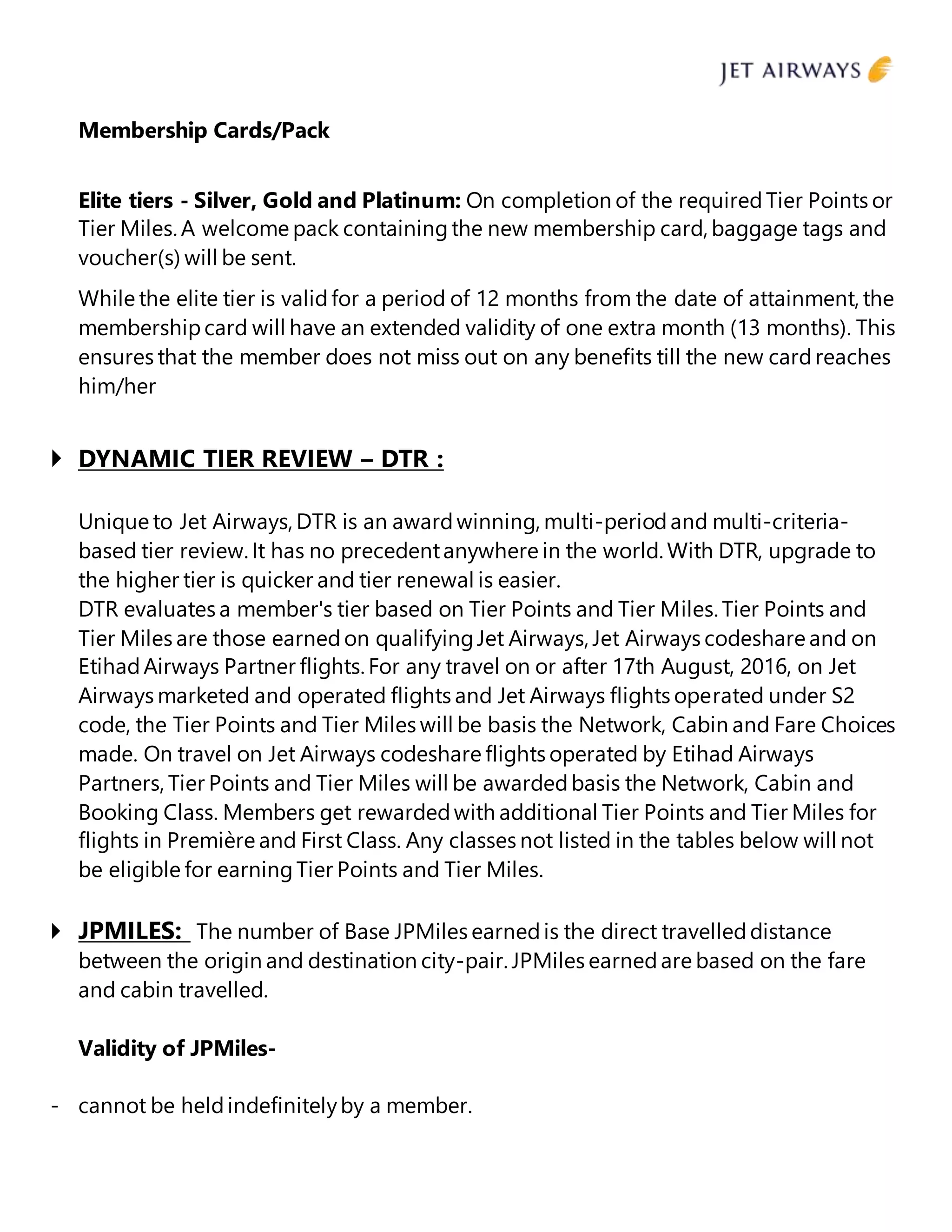 Membership Cards/Pack
Elite tiers - Silver, Gold and Platinum: On completion of the requiredTier Points or
Tier Miles.A welcome pack containingthe new membership card, baggage tags and
voucher(s) will be sent.
While the elite tier is validfor a period of 12 months from the date of attainment, the
membershipcard will have an extended validity of one extra month (13 months). This
ensures that the member does not miss out on any benefits till the new cardreaches
him/her
 DYNAMIC TIER REVIEW – DTR :
Unique to Jet Airways, DTR is an awardwinning, multi-periodand multi-criteria-
based tier review. It has no precedentanywhere in the world. With DTR, upgrade to
the higher tier is quicker and tier renewal is easier.
DTR evaluates a member's tier based on Tier Points and Tier Miles. Tier Points and
Tier Miles are those earnedon qualifyingJet Airways, Jet Airways codeshare and on
EtihadAirways Partner flights. For any travel on or after 17th August, 2016, on Jet
Airways marketed and operated flights and Jet Airways flights operated under S2
code, the Tier Points and Tier Miles will be basis the Network, Cabin and Fare Choices
made. On travel on Jet Airways codeshare flights operated by Etihad Airways
Partners, Tier Points and Tier Miles will be awardedbasis the Network, Cabin and
Booking Class. Members get rewardedwith additional Tier Points and Tier Miles for
flights in Première and First Class. Any classes not listed in the tables below will not
be eligible for earningTier Points and Tier Miles.
 JPMILES: The number of Base JPMiles earnedis the direct travelleddistance
between the origin and destination city-pair. JPMiles earnedare based on the fare
and cabin travelled.
Validity of JPMiles-
- cannot be heldindefinitelyby a member.
 