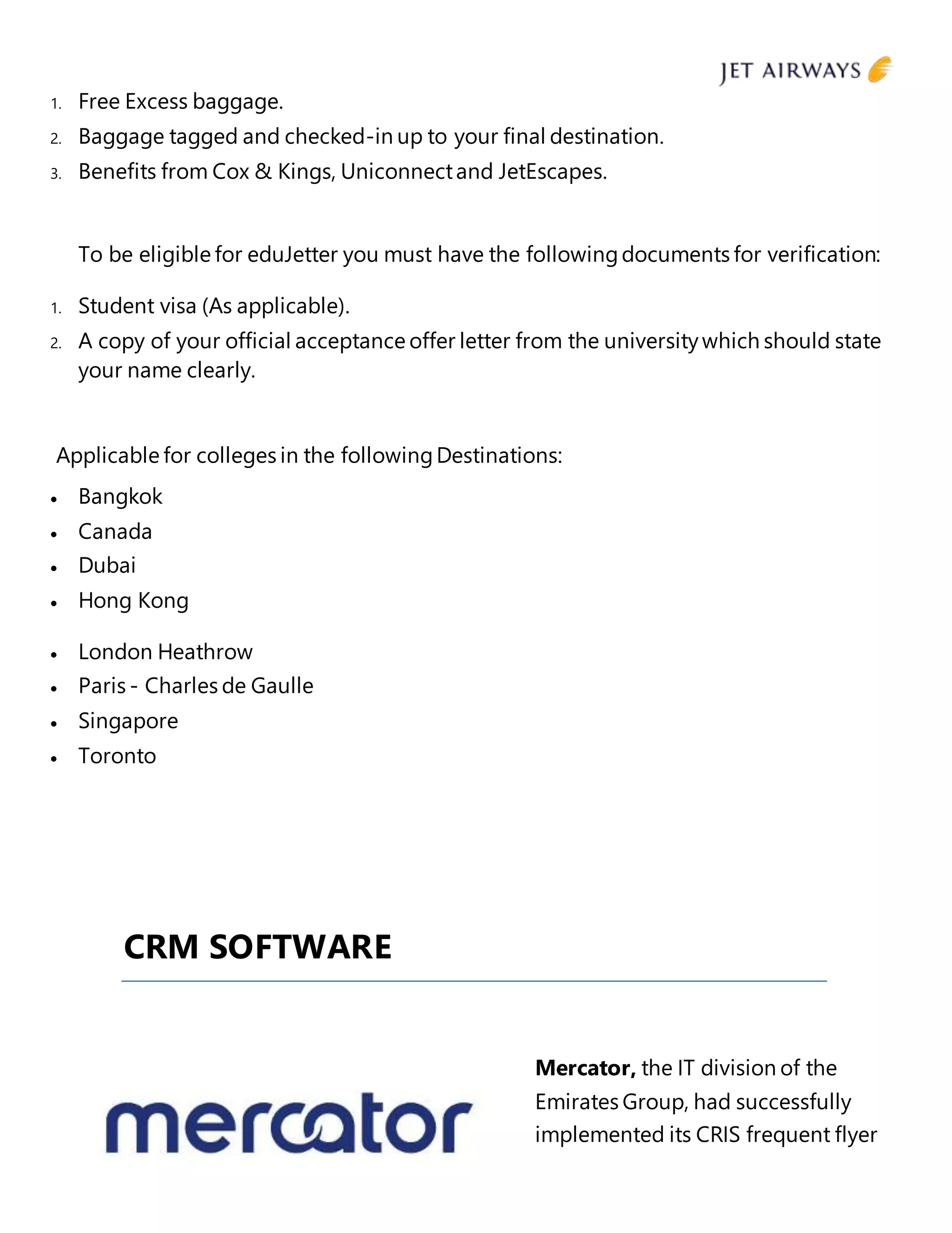 1. Free Excess baggage.
2. Baggage tagged and checked-in up to your final destination.
3. Benefits from Cox & Kings, Uniconnectand JetEscapes.
To be eligible for eduJetter you must have the followingdocuments for verification:
1. Student visa (As applicable).
2. A copy of your official acceptance offer letter from the universitywhich should state
your name clearly.
Applicable for colleges in the followingDestinations:
 Bangkok
 Canada
 Dubai
 Hong Kong
 London Heathrow
 Paris - Charles de Gaulle
 Singapore
 Toronto
CRM SOFTWARE
Mercator, the IT division of the
Emirates Group, had successfully
implemented its CRIS frequent flyer
 