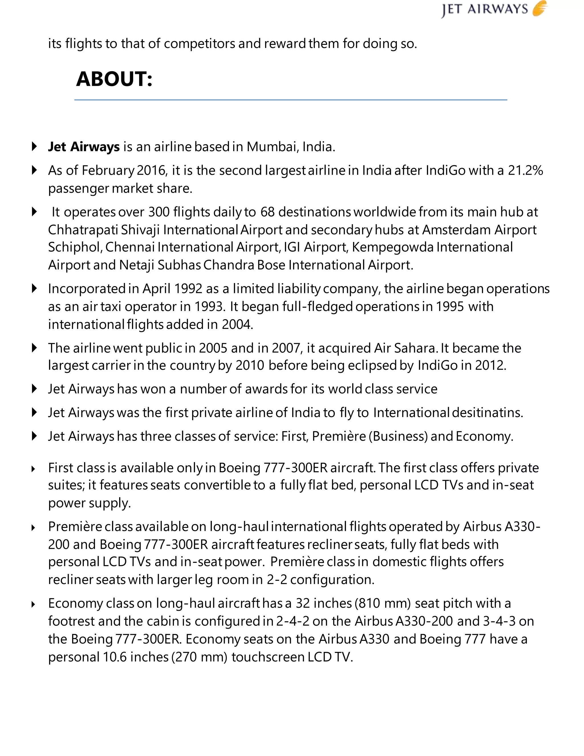 its flights to that of competitors and rewardthem for doing so.
ABOUT:
 Jet Airways is an airline basedin Mumbai, India.
 As of February2016, it is the second largestairline in India after IndiGo with a 21.2%
passenger market share.
 It operates over 300 flights dailyto 68 destinations worldwide from its main hub at
Chhatrapati Shivaji InternationalAirport and secondaryhubs at Amsterdam Airport
Schiphol, Chennai International Airport, IGI Airport, Kempegowda International
Airport and Netaji Subhas Chandra Bose International Airport.
 Incorporatedin April 1992 as a limited liabilitycompany, the airline began operations
as an air taxi operator in 1993. It began full-fledgedoperations in 1995 with
internationalflights added in 2004.
 The airline went public in 2005 and in 2007, it acquired Air Sahara. It became the
largest carrier in the countryby 2010 before being eclipsedby IndiGo in 2012.
 Jet Airways has won a number of awards for its world class service
 Jet Airways was the first private airline of India to fly to Internationaldesitinatins.
 Jet Airways has three classes of service: First, Première (Business) andEconomy.
 First class is available onlyin Boeing 777-300ER aircraft. The first class offers private
suites; it features seats convertible to a fullyflat bed, personal LCD TVs and in-seat
power supply.
 Première class available on long-haulinternational flights operatedby Airbus A330-
200 and Boeing777-300ER aircraftfeatures reclinerseats, fully flat beds with
personal LCD TVs and in-seatpower. Première class in domestic flights offers
recliner seats with larger leg room in 2-2 configuration.
 Economy class on long-haul aircrafthas a 32 inches (810 mm) seat pitch with a
footrest and the cabin is configuredin 2-4-2 on the Airbus A330-200 and 3-4-3 on
the Boeing777-300ER. Economy seats on the Airbus A330 and Boeing 777 have a
personal 10.6 inches (270 mm) touchscreen LCD TV.
 