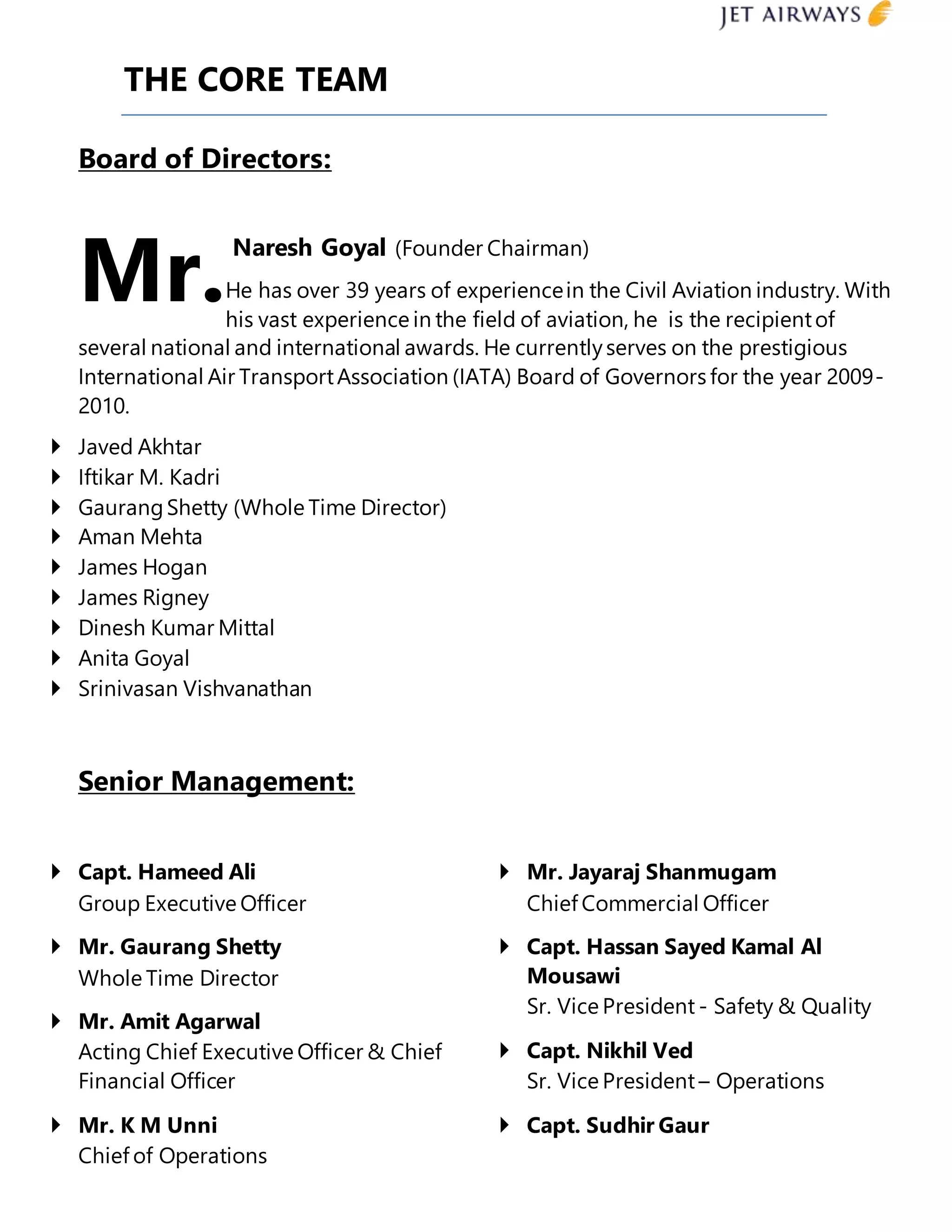 THE CORE TEAM
Board of Directors:
Naresh Goyal (Founder Chairman)
He has over 39 years of experiencein the Civil Aviation industry. With
his vast experience in the field of aviation, he is the recipientof
several national and international awards. He currentlyserves on the prestigious
International Air TransportAssociation (IATA) Board of Governors for the year 2009-
2010.
 Javed Akhtar
 Iftikar M. Kadri
 GaurangShetty (Whole Time Director)
 Aman Mehta
 James Hogan
 James Rigney
 Dinesh Kumar Mittal
 Anita Goyal
 Srinivasan Vishvanathan
Senior Management:
 Capt. Hameed Ali
Group Executive Officer
 Mr. Gaurang Shetty
Whole Time Director
 Mr. Amit Agarwal
Acting Chief Executive Officer & Chief
Financial Officer
 Mr. K M Unni
Chief of Operations
 Mr. Jayaraj Shanmugam
Chief Commercial Officer
 Capt. Hassan Sayed Kamal Al
Mousawi
Sr. Vice President - Safety & Quality
 Capt. Nikhil Ved
Sr. Vice President – Operations
 Capt. Sudhir Gaur
Mr.
 