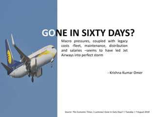 GONE IN SIXTY DAYS?
Macro pressures, coupled with legacy
costs -fleet, maintenance, distribution
and salaries –seems to have led Jet
Airways into perfect storm
Source: The Economic Times | Lucknow| Gone in Sixty Days? | Tuesday | 7 August 2018
- Krishna Kumar Omer
 