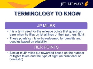 JP MILES 
• It is a term used for the mileage points that guest can 
earn when he flies on jet airlines or their partners flight 
• These points can later be redeemed for benefits and 
goodies based on eligibility. 
TIER POINTS 
• Similar to JP miles but rewarded based on the number 
of flights taken and the type of flight (international or 
domestic) 
 