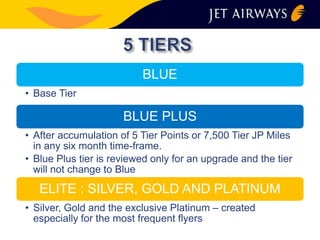 BLUE 
• Base Tier 
BLUE PLUS 
• After accumulation of 5 Tier Points or 7,500 Tier JP Miles 
in any six month time-frame. 
• Blue Plus tier is reviewed only for an upgrade and the tier 
will not change to Blue 
ELITE : SILVER, GOLD AND PLATINUM 
• Silver, Gold and the exclusive Platinum – created 
especially for the most frequent flyers 
 