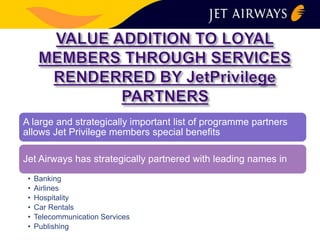A large and strategically important list of programme partners 
allows Jet Privilege members special benefits 
Jet Airways has strategically partnered with leading names in 
• Banking 
• Airlines 
• Hospitality 
• Car Rentals 
• Telecommunication Services 
• Publishing 
 