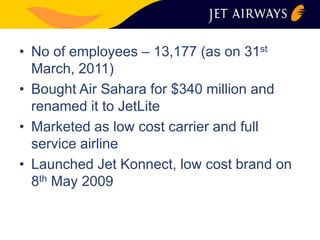 • No of employees – 13,177 (as on 31st 
March, 2011) 
• Bought Air Sahara for $340 million and 
renamed it to JetLite 
• Marketed as low cost carrier and full 
service airline 
• Launched Jet Konnect, low cost brand on 
8th May 2009 
 