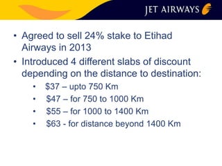 • Agreed to sell 24% stake to Etihad 
Airways in 2013 
• Introduced 4 different slabs of discount 
depending on the distance to destination: 
• $37 – upto 750 Km 
• $47 – for 750 to 1000 Km 
• $55 – for 1000 to 1400 Km 
• $63 - for distance beyond 1400 Km 
 
