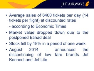 • Average sales of 6400 tickets per day (14 
tickets per flight) at discounted rates 
- according to Economic Times 
• Market value dropped down due to the 
postponed Etihad deal 
• Stock fell by 18% in a period of one week 
• August 2014 – announced the 
discontinuing of low fare brands Jet 
Konnect and Jet Lite 
 