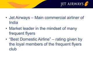 • Jet Airways – Main commercial airliner of 
India 
• Market leader in the mindset of many 
frequent flyers 
• “Best Domestic Airline” – rating given by 
the loyal members of the frequent flyers 
club 
 