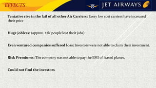 EFFECTS
• Tentative rise in the fail of all other Air Carriers: Every low cost carriers have increased
their price
• Huge jobless: (approx. 22K people lost their jobs)
• Even ventured companies suffered loss: Investors were not able to claim their investment.
• Risk Premiums: The company was not able to pay the EMI of leased planes.
• Could not find the investors
 