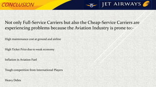 CONCLUSION
Not only Full-Service Carriers but also the Cheap-Service Carriers are
experiencing problems because the Aviation Industry is prone to:-
High maintenance cost at ground and airline
High Ticket Price due to weak economy
Inflation in Aviation Fuel
Tough competition from International Players
Heavy Debts
 