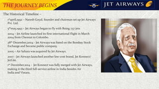 THE JOURNEY BEGINS
The Historical Timeline –
 1stapril,1992 – Naresh Goyal, founder and chairman set up Jet Airways
Pvt. Ltd.
• 5thmay,1993 – Jet Airways began to fly with Boing 737 jets
• 2004 – Jet Airline launched its first international flight in March
2004 from Chennai to Colombo.
• 28th December,2004 - Jet Airways was listed on the Bombay Stock
Exchange and became public company.
• 2005 – Air Sahara was acquired by Jet Airways.
• 2007 - Jet Airways launched another low-cost brand, Jet Konnect/
JetLite.
• 1st December,2014 - Jet Konnect was fully merged with Jet Airways,
making it the third full-service airline in India besides Air
India and Vistara.
 