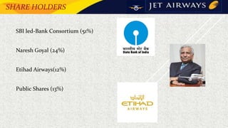 SHARE HOLDERS
• SBI led-Bank Consortium (51%)
• Naresh Goyal (24%)
• Etihad Airways(12%)
• Public Shares (13%)
 