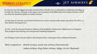 MARKET STRATEGY
• Jet Airways was the biggest privately owned airline of India over 70 destination worldwide including 47
in India. Jet Airways' strategy in the 1990s was to position itself differently from Indian Airlines, which
was then the dominant player in Indian aviation.
 At that time Jet Airways was the best Full-Service Carrier; and provides meals catered by Taj SATS, a 5
Star Airline catering service.
 In Oct. 2008, Jet Airways formed an alliance with Kingfisher Airlines for collaboration on frequent-
flyer program and sharing crew and ground handling equipment.
 Jet Privilege Cards were provided to the frequent fliers, which gave them additional benefits.
 Main competitors - British airways, south west airlines (International)
Indian Airlines, King Fisher Airlines, Indigo, Go Air (National)
 