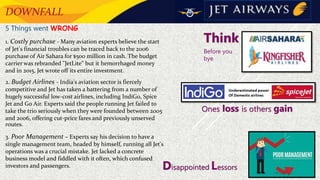 DOWNFALL
5 Things went WRONG
1. Costly purchase - Many aviation experts believe the start
of Jet's financial troubles can be traced back to the 2006
purchase of Air Sahara for $500 million in cash. The budget
carrier was rebranded "JetLite" but it hemorrhaged money
and in 2015, Jet wrote off its entire investment.
2. Budget Airlines - India's aviation sector is fiercely
competitive and Jet has taken a battering from a number of
hugely successful low-cost airlines, including IndiGo, Spice
Jet and Go Air. Experts said the people running Jet failed to
take the trio seriously when they were founded between 2005
and 2006, offering cut-price fares and previously unserved
routes.
3. Poor Management – Experts say his decision to have a
single management team, headed by himself, running all Jet's
operations was a crucial mistake. Jet lacked a concrete
business model and fiddled with it often, which confused
investors and passengers.
Think
Before you
bye
Ones loss is others gain
Disappointed Lessors
 