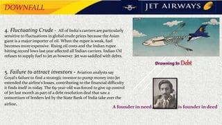4. Fluctuating Crude - All of India's carriers are particularly
sensitive to fluctuations in global crude prices because the Asian
giant is a major importer of oil. When the rupee is weak, fuel
becomes more expensive. Rising oil costs and the Indian rupee
hitting record lows last year affected all Indian carriers. Indian Oil
refuses to supply fuel to jet as however Jet was saddled with debts.
5. Failure to attract investors - Aviation analysts say
Goyal's failure to find a strategic investor to pump money into Jet
extended the airline's losses, contributing to the financial difficulty
it finds itself in today. The 69-year-old was forced to give up control
of Jet last month as part of a debt resolution deal that saw a
consortium of lenders led by the State Bank of India take over the
airline.
A founder in need, is founder in deed
Drowning In Debt
DOWNFALL
 
