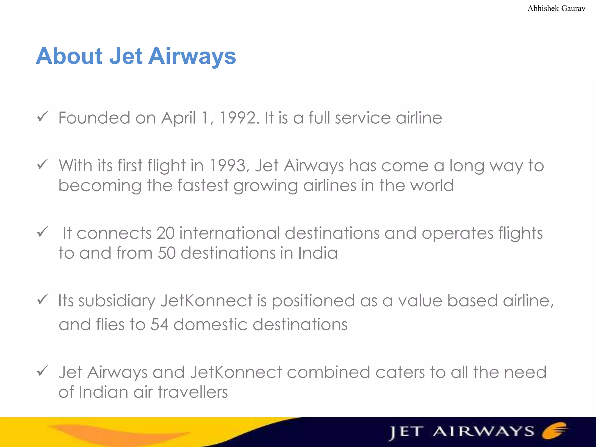Abhishek Gaurav

About Jet Airways
 Founded on April 1, 1992. It is a full service airline
 With its first flight in 1993, Jet Airways has come a long way to
becoming the fastest growing airlines in the world
 It connects 20 international destinations and operates flights
to and from 50 destinations in India
 Its subsidiary JetKonnect is positioned as a value based airline,
and flies to 54 domestic destinations
 Jet Airways and JetKonnect combined caters to all the need
of Indian air travellers

 