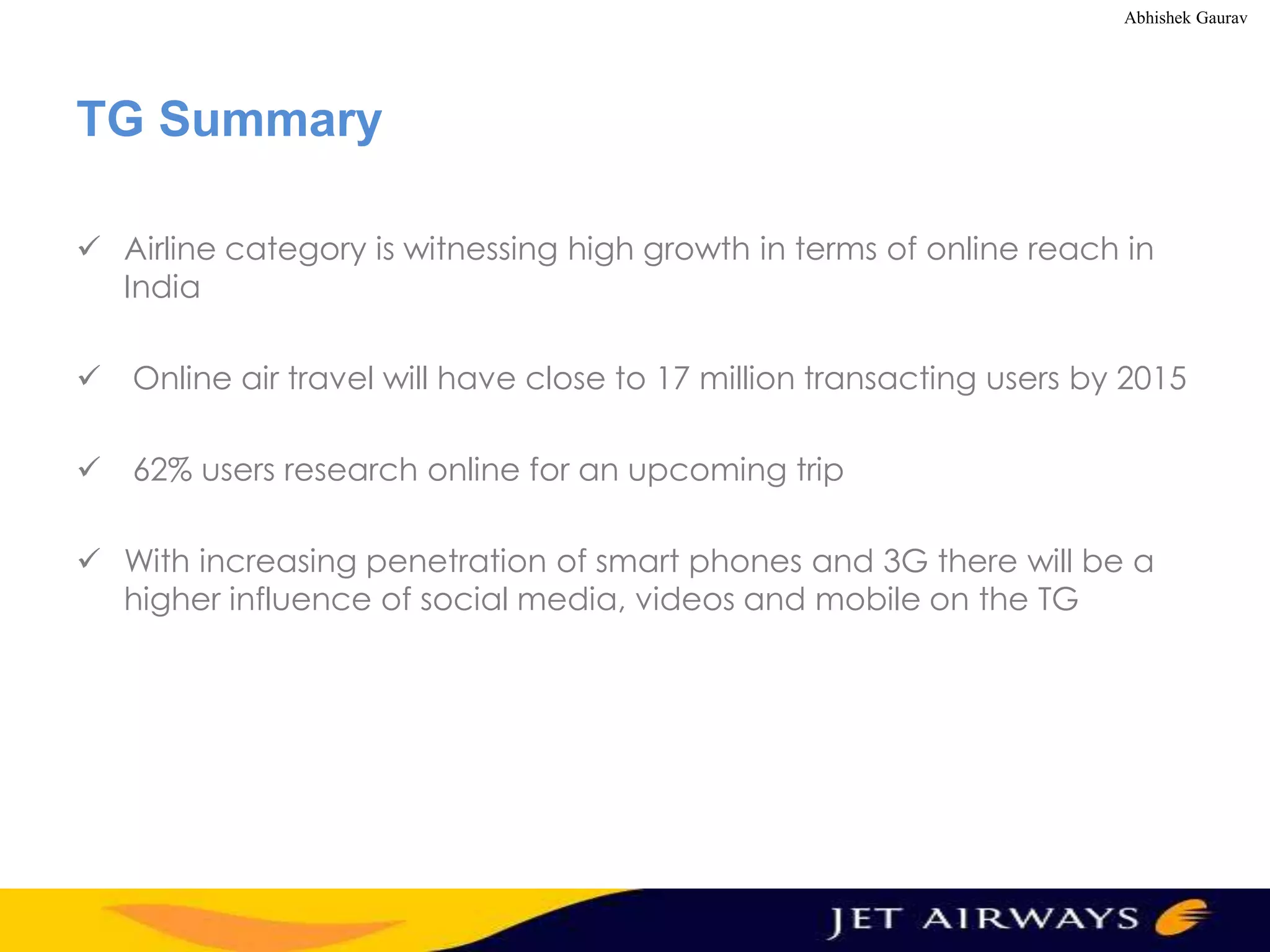 Abhishek Gaurav

TG Summary
 Airline category is witnessing high growth in terms of online reach in
India
 Online air travel will have close to 17 million transacting users by 2015
 62% users research online for an upcoming trip
 With increasing penetration of smart phones and 3G there will be a
higher influence of social media, videos and mobile on the TG

 