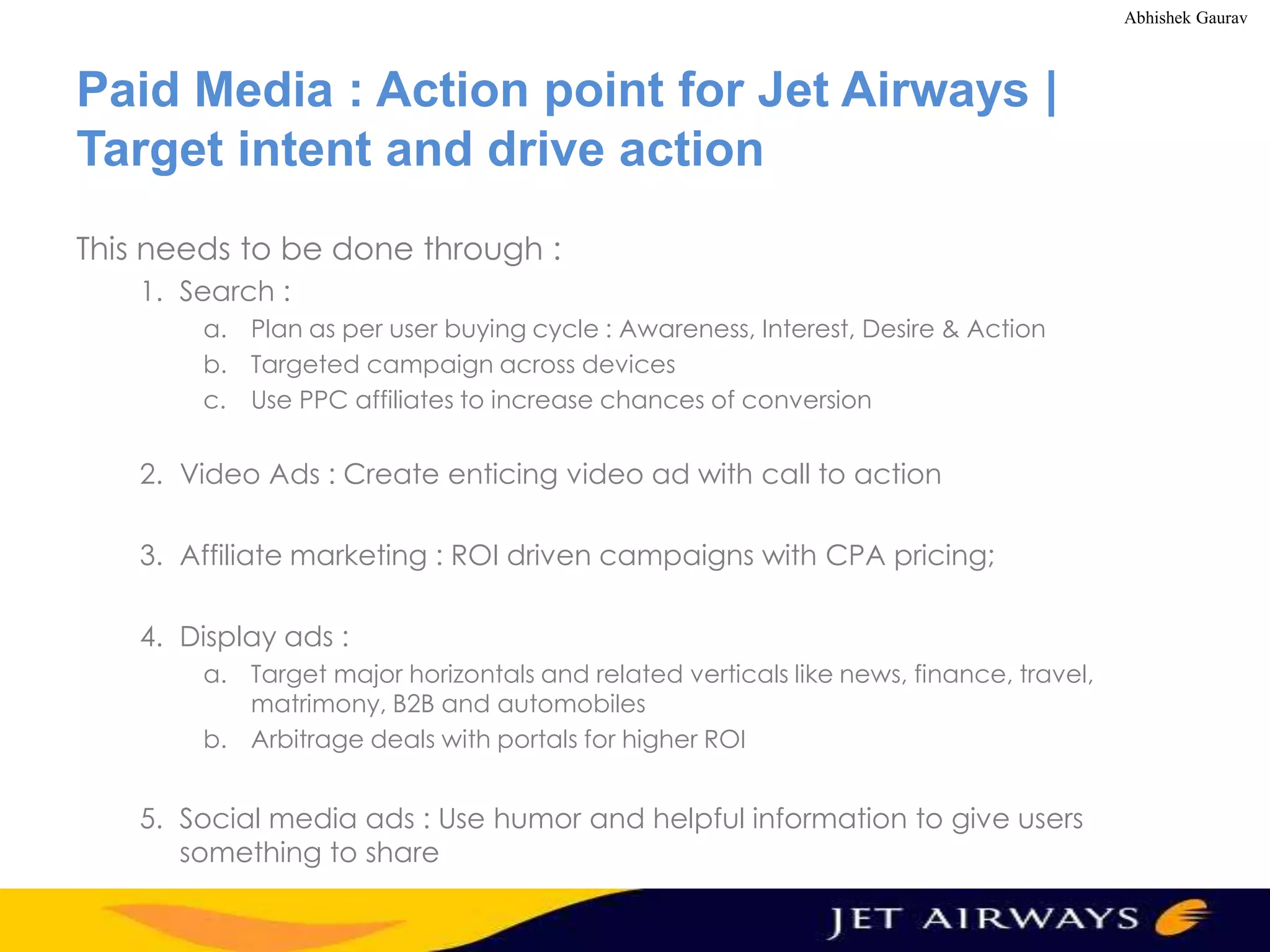 Abhishek Gaurav

Paid Media : Action point for Jet Airways |
Target intent and drive action
This needs to be done through :
1. Search :
a. Plan as per user buying cycle : Awareness, Interest, Desire & Action
b. Targeted campaign across devices
c. Use PPC affiliates to increase chances of conversion

2. Video Ads : Create enticing video ad with call to action

3. Affiliate marketing : ROI driven campaigns with CPA pricing;
4. Display ads :
a. Target major horizontals and related verticals like news, finance, travel,
matrimony, B2B and automobiles
b. Arbitrage deals with portals for higher ROI

5. Social media ads : Use humor and helpful information to give users
something to share

 