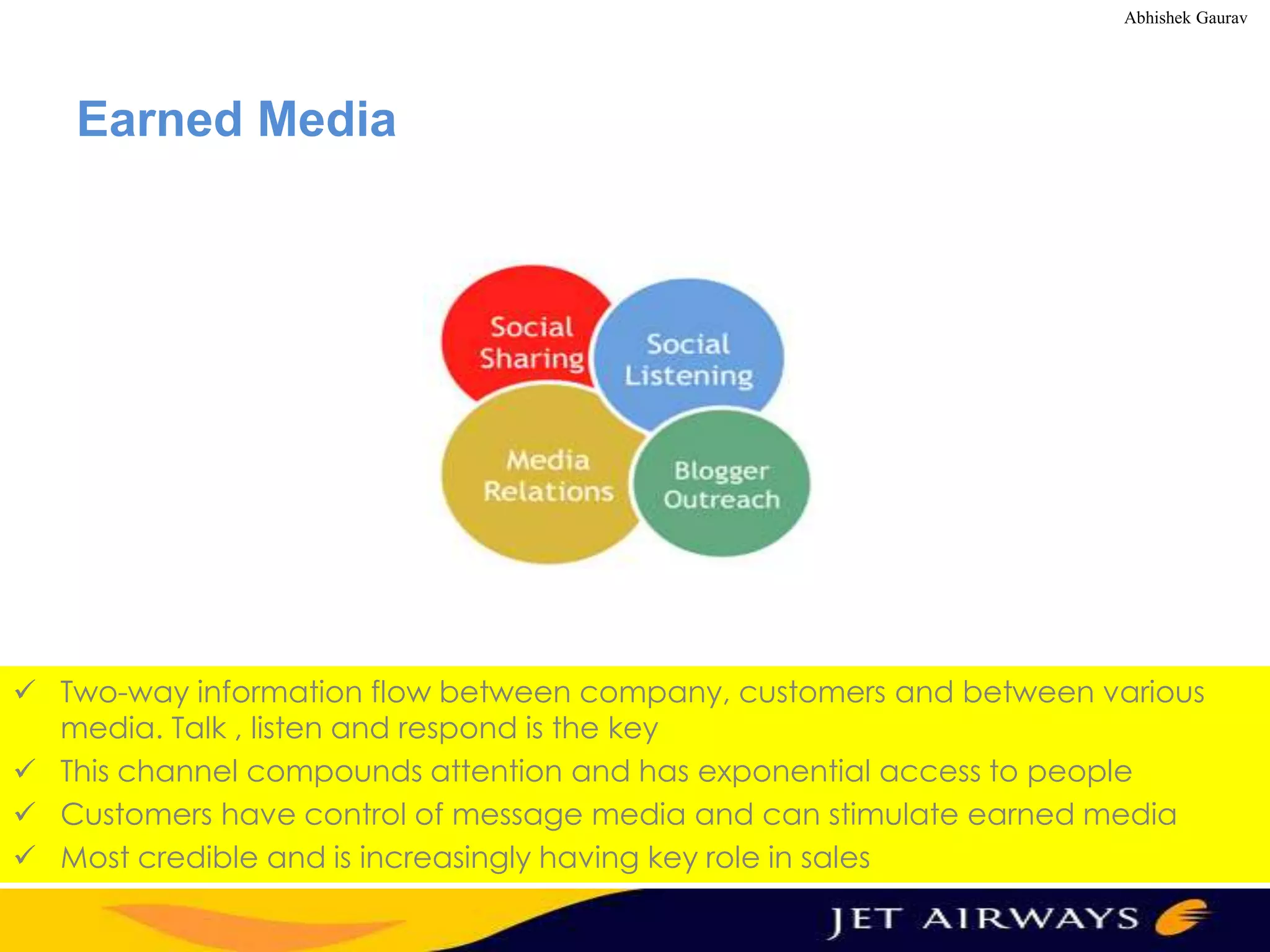 Abhishek Gaurav

Earned Media

 Two-way information flow between company, customers and between various
media. Talk , listen and respond is the key
 This channel compounds attention and has exponential access to people
 Customers have control of message media and can stimulate earned media
 Most credible and is increasingly having key role in sales

 