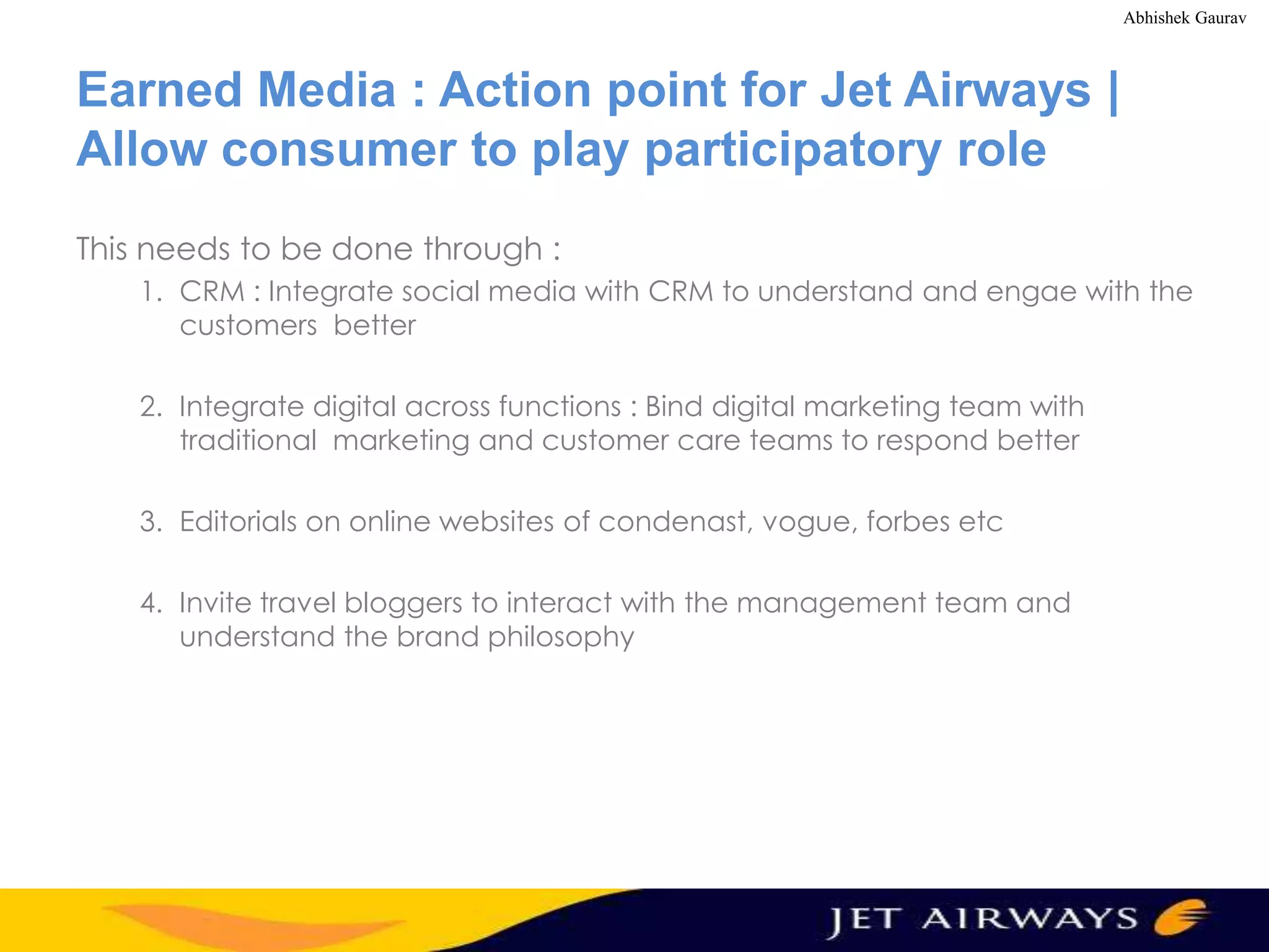 Abhishek Gaurav

Earned Media : Action point for Jet Airways |
Allow consumer to play participatory role
This needs to be done through :
1. CRM : Integrate social media with CRM to understand and engae with the
customers better
2. Integrate digital across functions : Bind digital marketing team with
traditional marketing and customer care teams to respond better
3. Editorials on online websites of condenast, vogue, forbes etc
4. Invite travel bloggers to interact with the management team and
understand the brand philosophy

 