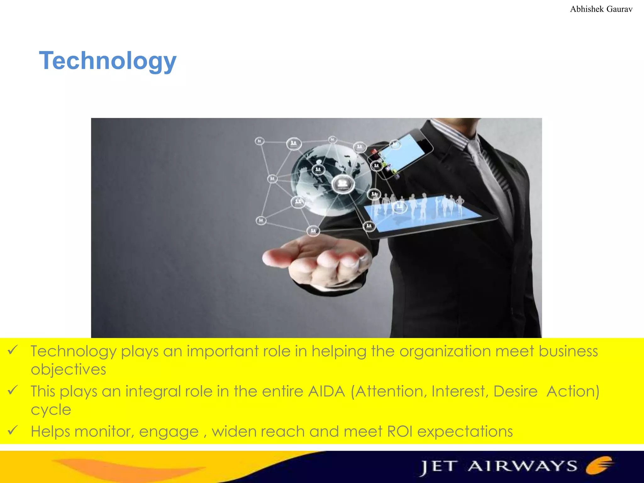 Abhishek Gaurav

Technology

 Technology plays an important role in helping the organization meet business
objectives
 This plays an integral role in the entire AIDA (Attention, Interest, Desire Action)
cycle
 Helps monitor, engage , widen reach and meet ROI expectations

 