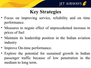 Key Strategies
• Focus on improving service, reliability and on time
performance.
• Measures to negate effect of unprecedented increase in
prices of fuel
• Maintain its leadership position in the Indian aviation
industry
• Improve On-time performance.
• Explore the potential for sustained growth in Indian
passenger traffic because of low penetration in the
medium to long term.

 