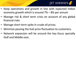 • Keep operations and growth in line with expected Indian
economy growth which is around 7% – 8% per annum
• Manage risk & short term crisis on account of any global
financial risks
• Manage short term spike in crude oil prices.
• Minimize passing the fuel price fluctuation to customers.
• Network expansion will be around the key focus specially
Gulf and Middle east.

 
