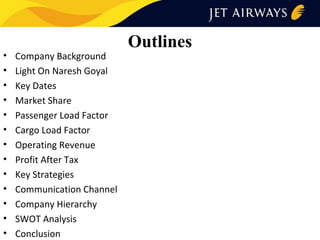 •
•
•
•
•
•
•
•
•
•
•
•
•

Company Background
Light On Naresh Goyal
Key Dates
Market Share
Passenger Load Factor
Cargo Load Factor
Operating Revenue
Profit After Tax
Key Strategies
Communication Channel
Company Hierarchy
SWOT Analysis
Conclusion

Outlines

 