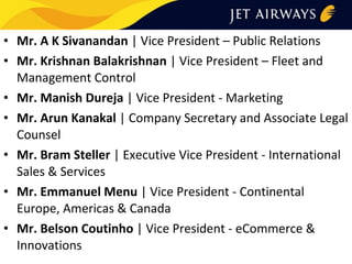 • Mr. A K Sivanandan | Vice President – Public Relations
• Mr. Krishnan Balakrishnan | Vice President – Fleet and
Management Control
• Mr. Manish Dureja | Vice President - Marketing
• Mr. Arun Kanakal | Company Secretary and Associate Legal
Counsel
• Mr. Bram Steller | Executive Vice President - International
Sales & Services
• Mr. Emmanuel Menu | Vice President - Continental
Europe, Americas & Canada
• Mr. Belson Coutinho | Vice President - eCommerce &
Innovations

 