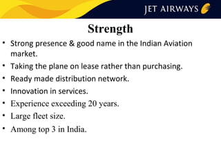 Strength
• Strong presence & good name in the Indian Aviation
market.
• Taking the plane on lease rather than purchasing.
• Ready made distribution network.
• Innovation in services.
• Experience exceeding 20 years.
• Large fleet size.
• Among top 3 in India.

 