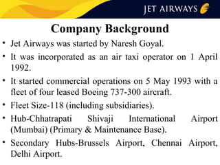 Company Background
• Jet Airways was started by Naresh Goyal.
• It was incorporated as an air taxi operator on 1 April
1992.
• It started commercial operations on 5 May 1993 with a
fleet of four leased Boeing 737-300 aircraft.
• Fleet Size-118 (including subsidiaries).
• Hub-Chhatrapati
Shivaji
International
Airport
(Mumbai) (Primary & Maintenance Base).
• Secondary Hubs-Brussels Airport, Chennai Airport,
Delhi Airport.

 
