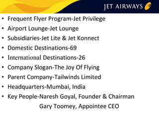 •
•
•
•
•
•
•
•
•

Frequent Flyer Program-Jet Privilege
Airport Lounge-Jet Lounge
Subsidiaries-Jet Lite & Jet Konnect
Domestic Destinations-69
International Destinations-26
Company Slogan-The Joy Of Flying
Parent Company-Tailwinds Limited
Headquarters-Mumbai, India
Key People-Naresh Goyal, Founder & Chairman
Gary Toomey, Appointee CEO

 