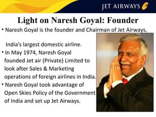 Light on Naresh Goyal: Founder
• Naresh Goyal is the founder and Chairman of Jet Airways,
India's largest domestic airline.
• In May 1974, Naresh Goyal
founded Jet air (Private) Limited to
look after Sales & Marketing
operations of foreign airlines in India.
• Naresh Goyal took advantage of
Open Skies Policy of the Government
of India and set up Jet Airways.

 