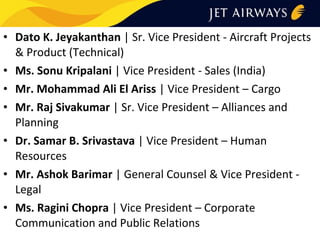 • Dato K. Jeyakanthan | Sr. Vice President - Aircraft Projects
& Product (Technical)
• Ms. Sonu Kripalani | Vice President - Sales (India)
• Mr. Mohammad Ali El Ariss | Vice President – Cargo
• Mr. Raj Sivakumar | Sr. Vice President – Alliances and
Planning
• Dr. Samar B. Srivastava | Vice President – Human
Resources
• Mr. Ashok Barimar | General Counsel & Vice President Legal
• Ms. Ragini Chopra | Vice President – Corporate
Communication and Public Relations

 