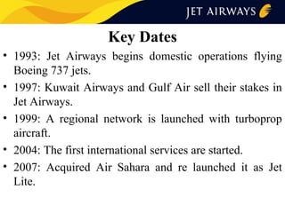 Key Dates
• 1993: Jet Airways begins domestic operations flying
Boeing 737 jets.
• 1997: Kuwait Airways and Gulf Air sell their stakes in
Jet Airways.
• 1999: A regional network is launched with turboprop
aircraft.
• 2004: The first international services are started.
• 2007: Acquired Air Sahara and re launched it as Jet
Lite.

 