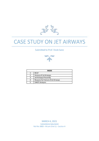 CASE STUDY ON JET AIRWAYS
Submitted to Prof. Vivek Sane
INDEX
1 Brief
2 Historyof JetAirways
3 JetAirwaysPresently
4 ReasonsforFailure of JetAirways
5 SWOT Analysis
MARCH 4, 2021
SUDHANSHU MALEWAR
Roll No: 8003 – M.com (Part 1) – Section A
 