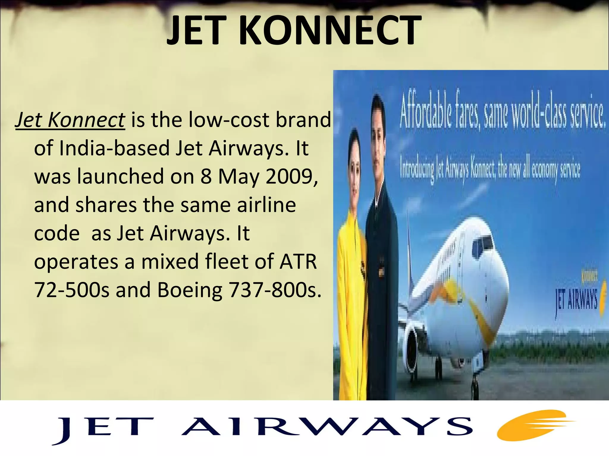 JET KONNECT
 Jet Konnect is the low-cost brand 
of India-based Jet Airways. It 
was launched on 8 May 2009, 
and shares the same airline 
code  as Jet Airways. It 
operates a mixed fleet of ATR 
72-500s and Boeing 737-800s.
 