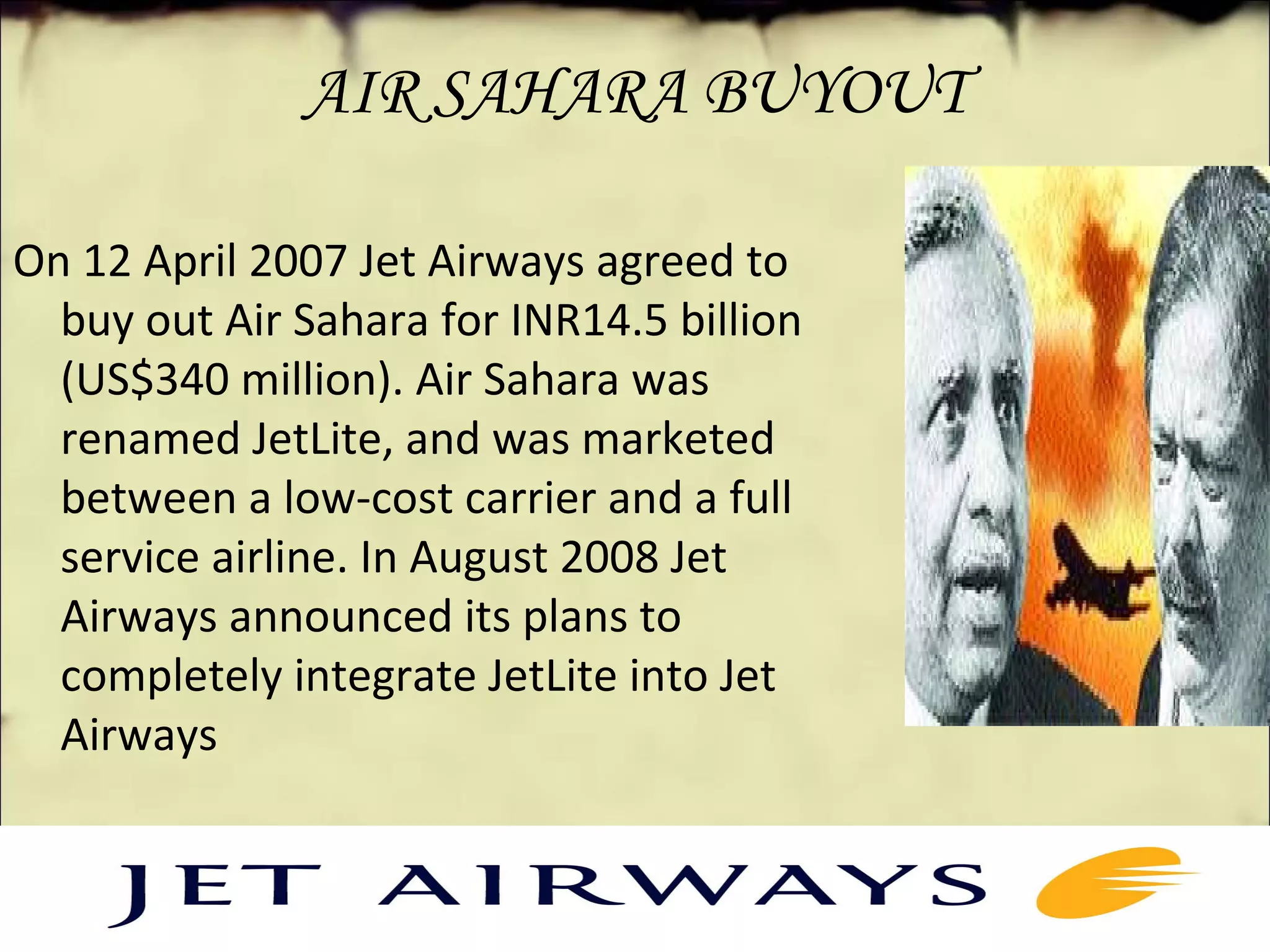 AIR SAHARA BUYOUT 
On 12 April 2007 Jet Airways agreed to 
buy out Air Sahara for INR14.5 billion 
(US$340 million). Air Sahara was 
renamed JetLite, and was marketed 
between a low-cost carrier and a full 
service airline. In August 2008 Jet 
Airways announced its plans to 
completely integrate JetLite into Jet 
Airways
 